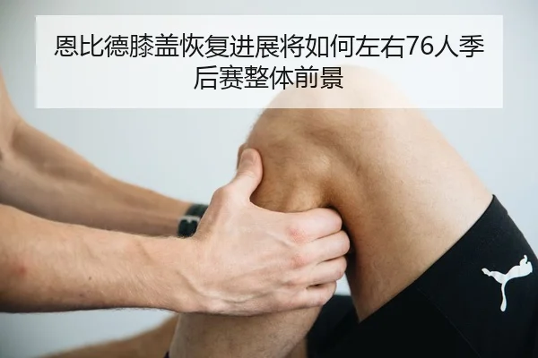 恩比德膝盖恢复进展将如何左右76人季后赛整体前景