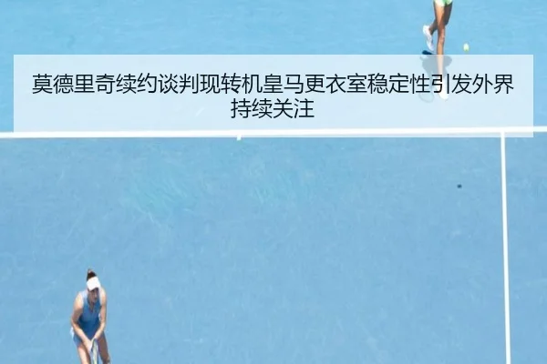 莫德里奇续约谈判现转机皇马更衣室稳定性引发外界持续关注